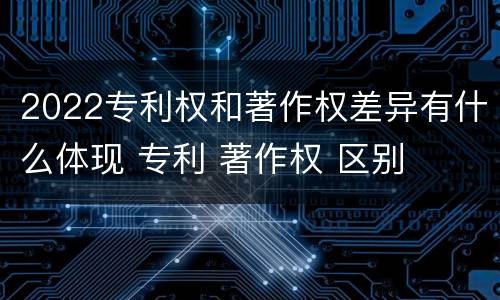 2022专利权和著作权差异有什么体现 专利 著作权 区别