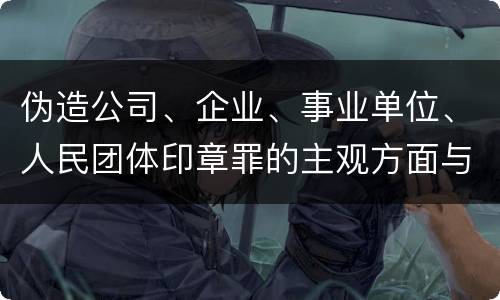伪造公司、企业、事业单位、人民团体印章罪的主观方面与客观方面