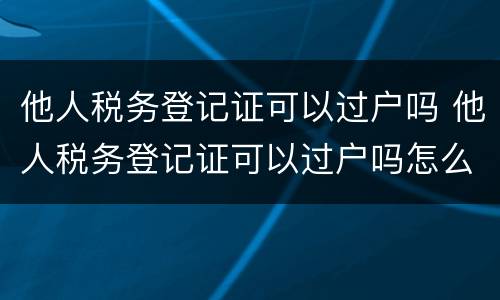 他人税务登记证可以过户吗 他人税务登记证可以过户吗怎么办理