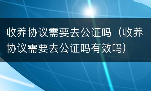 收养协议需要去公证吗（收养协议需要去公证吗有效吗）