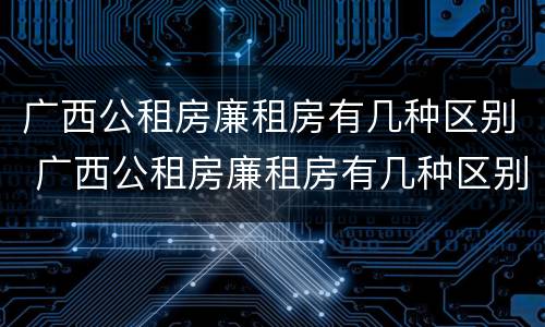 广西公租房廉租房有几种区别 广西公租房廉租房有几种区别图
