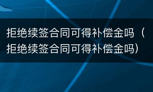 拒绝续签合同可得补偿金吗（拒绝续签合同可得补偿金吗）