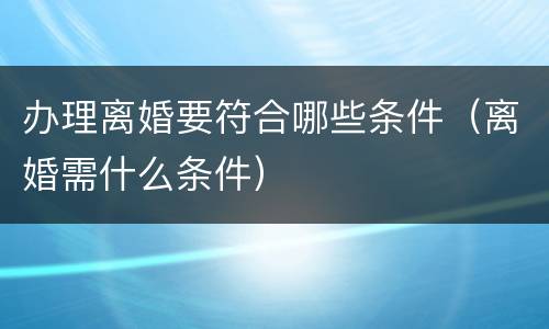 办理离婚要符合哪些条件（离婚需什么条件）