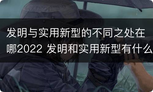 发明与实用新型的不同之处在哪2022 发明和实用新型有什么区别