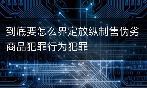 到底要怎么界定放纵制售伪劣商品犯罪行为犯罪