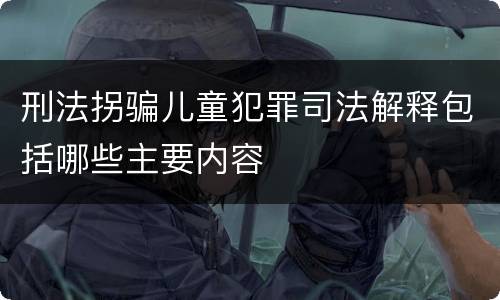 刑法拐骗儿童犯罪司法解释包括哪些主要内容