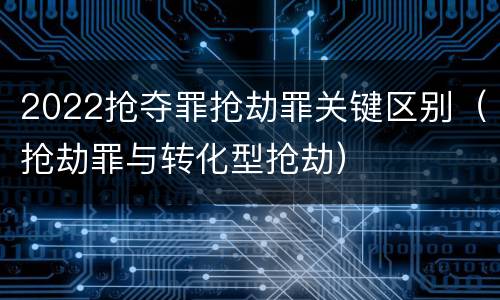 2022抢夺罪抢劫罪关键区别（抢劫罪与转化型抢劫）