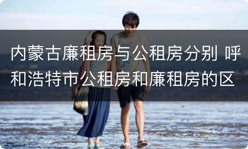 内蒙古廉租房与公租房分别 呼和浩特市公租房和廉租房的区别