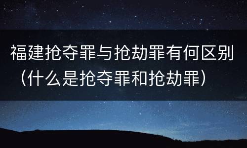 福建抢夺罪与抢劫罪有何区别（什么是抢夺罪和抢劫罪）