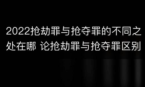 2022抢劫罪与抢夺罪的不同之处在哪 论抢劫罪与抢夺罪区别