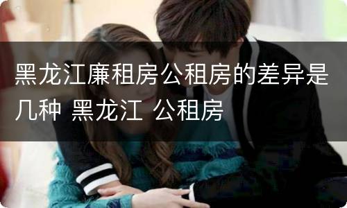 黑龙江廉租房公租房的差异是几种 黑龙江 公租房