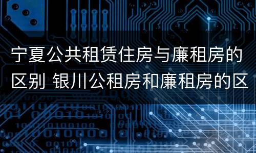 宁夏公共租赁住房与廉租房的区别 银川公租房和廉租房的区别