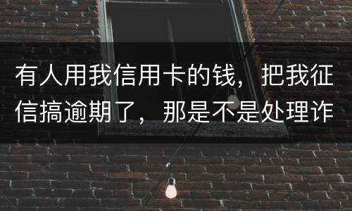 有人用我信用卡的钱，把我征信搞逾期了，那是不是处理诈骗犯