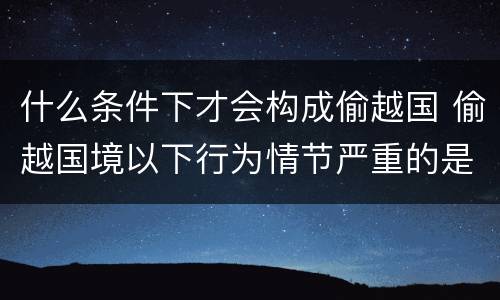 什么条件下才会构成偷越国 偷越国境以下行为情节严重的是
