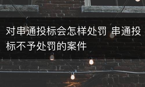 对串通投标会怎样处罚 串通投标不予处罚的案件