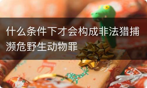 什么条件下才会构成非法猎捕濒危野生动物罪