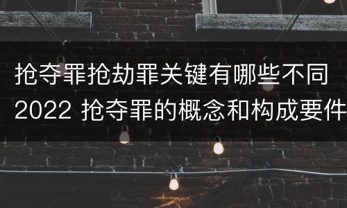 抢夺罪抢劫罪关键有哪些不同2022 抢夺罪的概念和构成要件