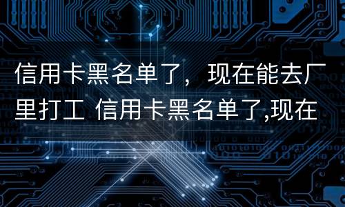 信用卡黑名单了，现在能去厂里打工 信用卡黑名单了,现在能去厂里打工吗