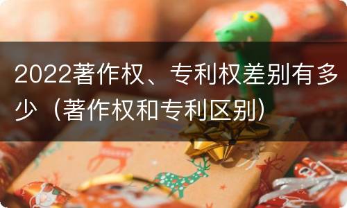 2022著作权、专利权差别有多少（著作权和专利区别）