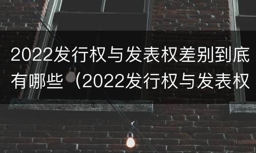 2022发行权与发表权差别到底有哪些（2022发行权与发表权差别到底有哪些呢）