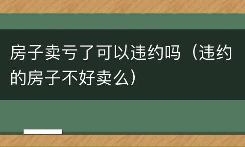 房子卖亏了可以违约吗（违约的房子不好卖么）