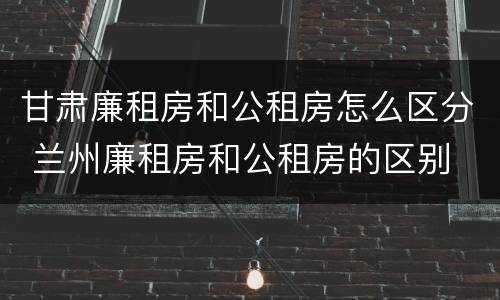 甘肃廉租房和公租房怎么区分 兰州廉租房和公租房的区别