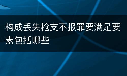 构成丢失枪支不报罪要满足要素包括哪些