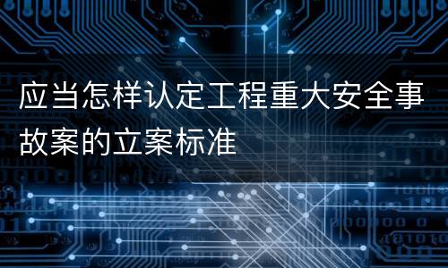 应当怎样认定工程重大安全事故案的立案标准