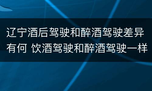 辽宁酒后驾驶和醉酒驾驶差异有何 饮酒驾驶和醉酒驾驶一样吗