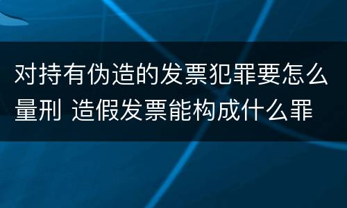 对持有伪造的发票犯罪要怎么量刑 造假发票能构成什么罪