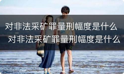 对非法采矿罪量刑幅度是什么 对非法采矿罪量刑幅度是什么标准