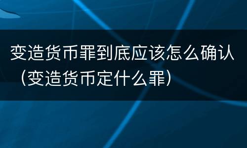 变造货币罪到底应该怎么确认（变造货币定什么罪）