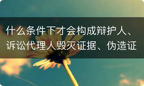 什么条件下才会构成辩护人、诉讼代理人毁灭证据、伪造证据、妨害作证罪