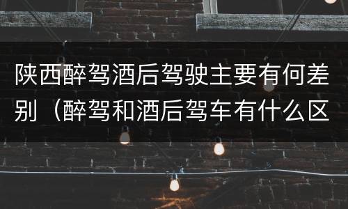 陕西醉驾酒后驾驶主要有何差别（醉驾和酒后驾车有什么区别）