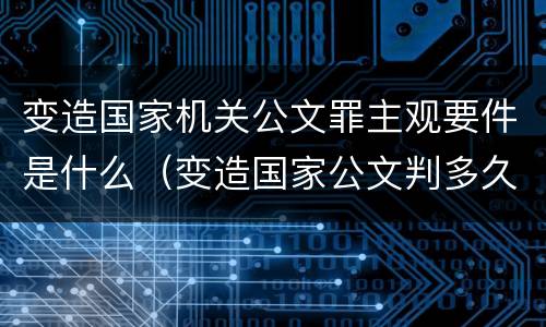 变造国家机关公文罪主观要件是什么（变造国家公文判多久）