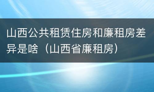 山西公共租赁住房和廉租房差异是啥（山西省廉租房）