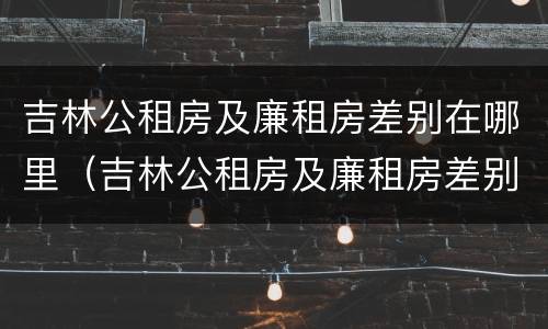 吉林公租房及廉租房差别在哪里（吉林公租房及廉租房差别在哪里查询）