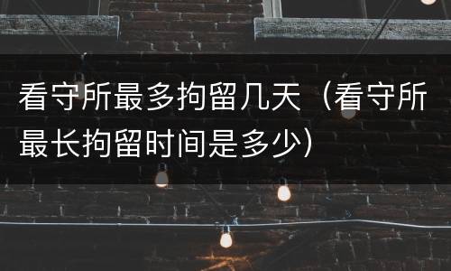 看守所最多拘留几天（看守所最长拘留时间是多少）