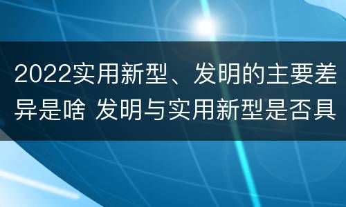 2022实用新型、发明的主要差异是啥 发明与实用新型是否具有实用性