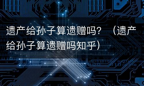 遗产给孙子算遗赠吗？（遗产给孙子算遗赠吗知乎）