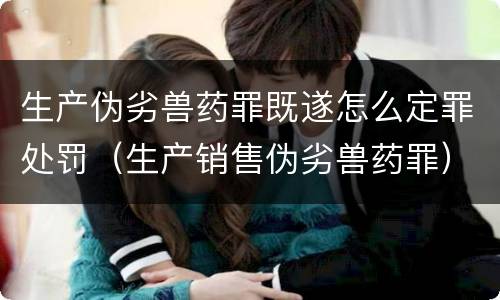 生产伪劣兽药罪既遂怎么定罪处罚（生产销售伪劣兽药罪）