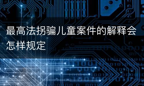 最高法拐骗儿童案件的解释会怎样规定