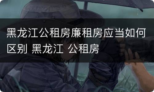 黑龙江公租房廉租房应当如何区别 黑龙江 公租房
