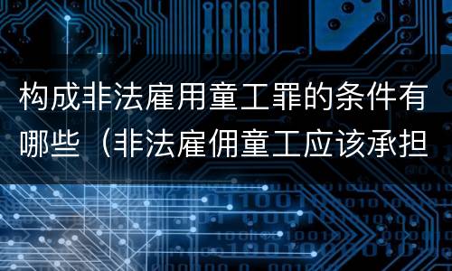 构成非法雇用童工罪的条件有哪些（非法雇佣童工应该承担什么责任）