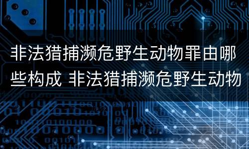 非法猎捕濒危野生动物罪由哪些构成 非法猎捕濒危野生动物罪要判多少年