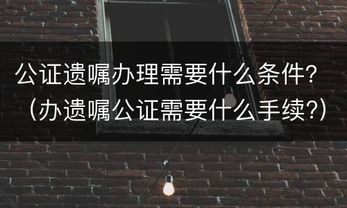 公证遗嘱办理需要什么条件？（办遗嘱公证需要什么手续?）
