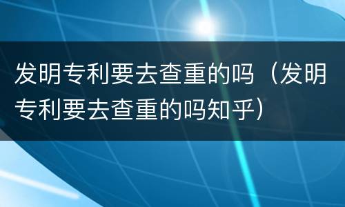 发明专利要去查重的吗（发明专利要去查重的吗知乎）