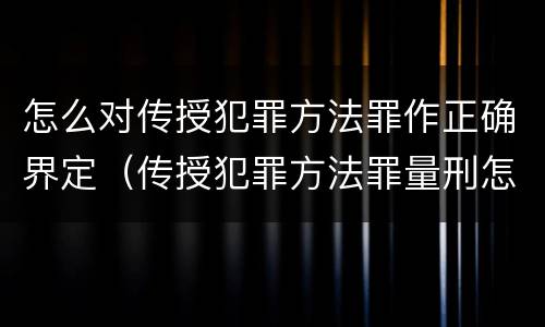 怎么对传授犯罪方法罪作正确界定（传授犯罪方法罪量刑怎么量）