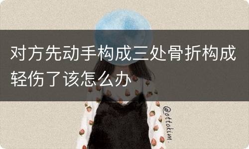 对方先动手构成三处骨折构成轻伤了该怎么办