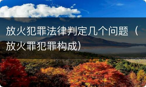 放火犯罪法律判定几个问题（放火罪犯罪构成）